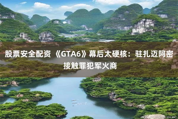 股票安全配资 《GTA6》幕后太硬核：驻扎迈阿密 接触罪犯军火商