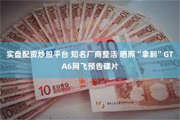 实盘配资炒股平台 知名厂商整活 晒照“拿到”GTA6网飞预告碟片