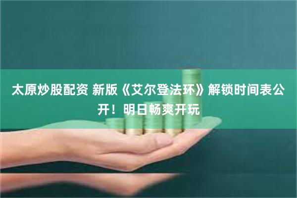 太原炒股配资 新版《艾尔登法环》解锁时间表公开！明日畅爽开玩