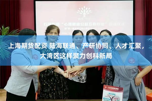 上海期货配资 陆海联通、产研协同、人才汇聚，大湾区这样聚力创科新局