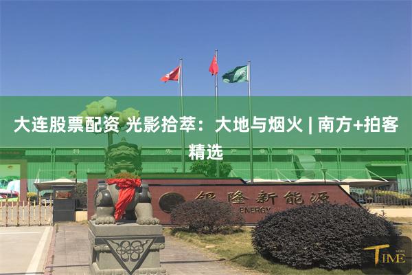 大连股票配资 光影拾萃：大地与烟火 | 南方+拍客精选
