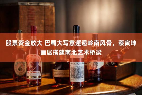 股票资金放大 巴蜀大写意邂逅岭南风骨，蔡寅坤画展搭建南北艺术桥梁