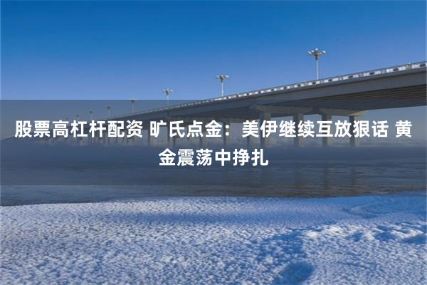 股票高杠杆配资 旷氏点金：美伊继续互放狠话 黄金震荡中挣扎