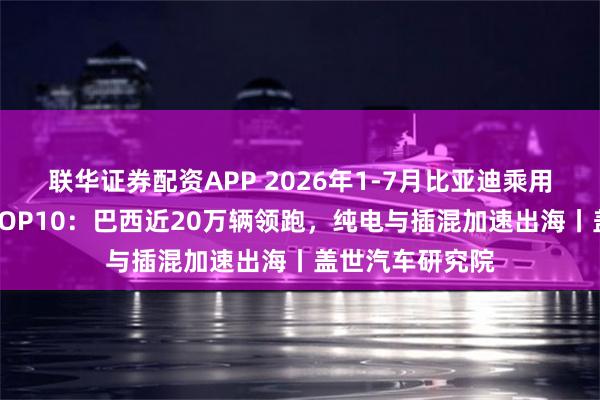 联华证券配资APP 2026年1-7月比亚迪乘用车出口目的地TOP10：巴西近20万辆领跑，纯电与插混加速出海丨盖世汽车研究院