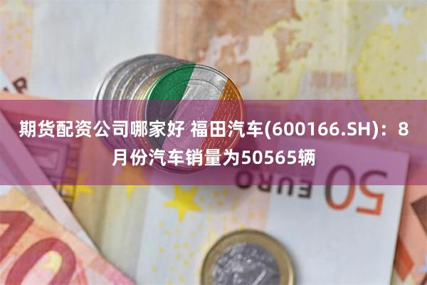 期货配资公司哪家好 福田汽车(600166.SH)：8月份汽车销量为50565辆