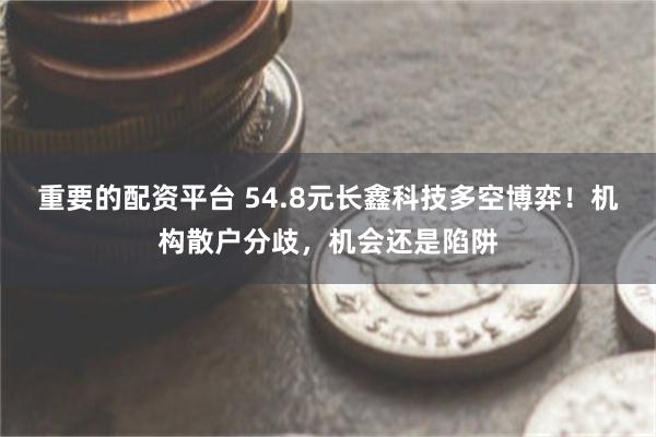 重要的配资平台 54.8元长鑫科技多空博弈！机构散户分歧，机会还是陷阱