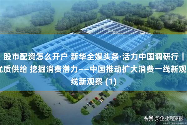 股市配资怎么开户 新华全媒头条·活力中国调研行｜增加优质供给 挖掘消费潜力——中国推动扩大消费一线新观察 (1)