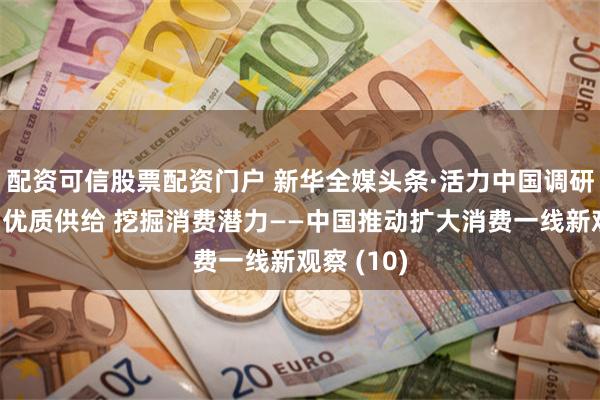 配资可信股票配资门户 新华全媒头条·活力中国调研行｜增加优质供给 挖掘消费潜力——中国推动扩大消费一线新观察 (10)