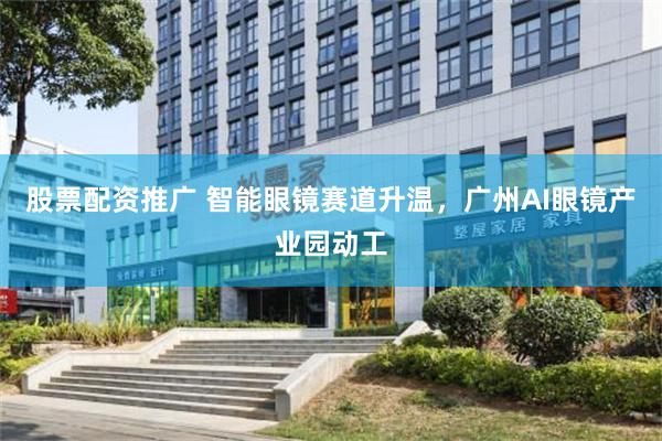 股票配资推广 智能眼镜赛道升温，广州AI眼镜产业园动工