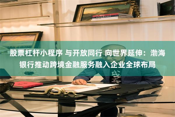 股票杠杆小程序 与开放同行 向世界延伸：渤海银行推动跨境金融服务融入企业全球布局