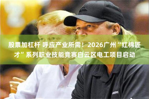 股票加杠杆 呼应产业所需！2026广州“红棉匠才”系列职业技能竞赛白云区电工项目启动
