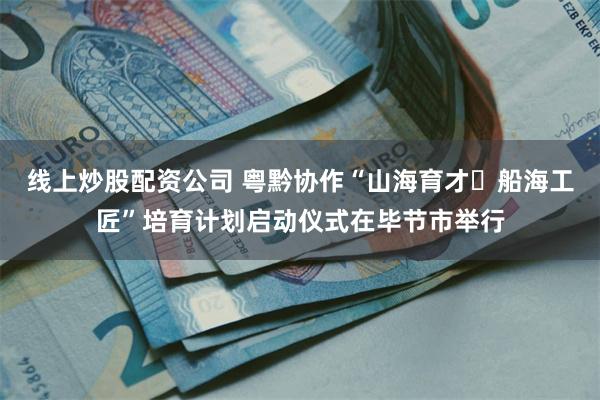 线上炒股配资公司 粤黔协作“山海育才・船海工匠”培育计划启动仪式在毕节市举行