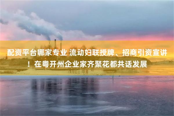 配资平台哪家专业 流动妇联授牌、招商引资宣讲！在粤开州企业家齐聚花都共话发展