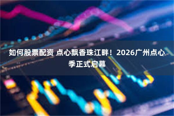 如何股票配资 点心飘香珠江畔！2026广州点心季正式启幕