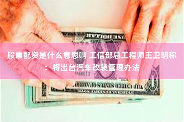 股票配资是什么意思啊 工信部总工程师王卫明称：将出台汽车改装管理办法