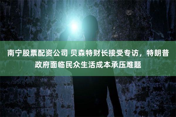 南宁股票配资公司 贝森特财长接受专访，特朗普政府面临民众生活成本承压难题