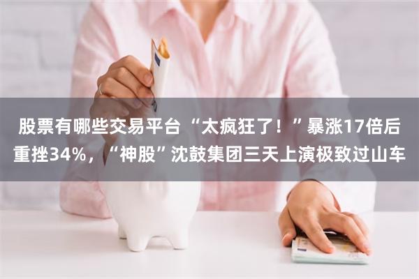 股票有哪些交易平台 “太疯狂了!”暴涨17倍后重挫34%,“神股”沈鼓集团三天上演极致过山车