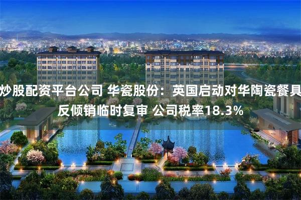 炒股配资平台公司 华瓷股份：英国启动对华陶瓷餐具反倾销临时复审 公司税率18.3%