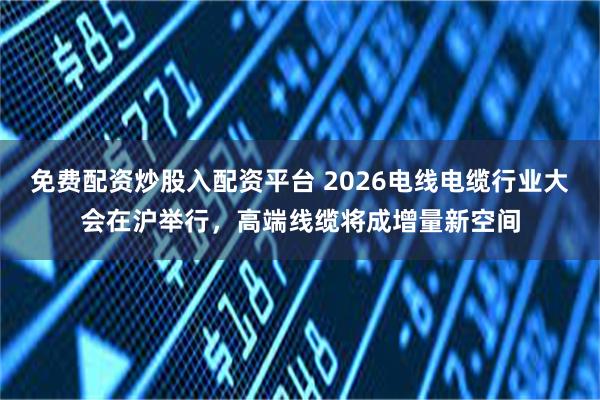 免费配资炒股入配资平台 2026电线电缆行业大会在沪举行，高端线缆将成增量新空间